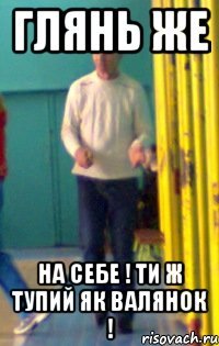 глянь же на себе ! ти ж тупий як валянок !