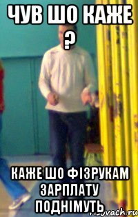 Чув шо каже ? Каже шо фізрукам зарплату поднімуть