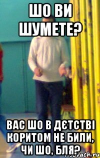 Шо ви шумете? Вас шо в дєтстві коритом не били, чи шо, бля?