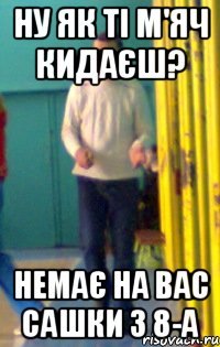 Ну як ті м'яч кидаєш? Немає на вас Сашки з 8-А