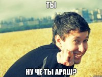 ты ну чё ты араш?