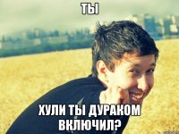 ты хули ты дураком включил?