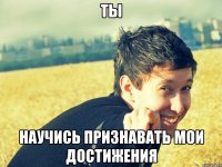 ты научись признавать мои достижения