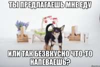 ты предлагаешь мне еду или так безвкусно что-то напеваешь?