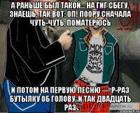 А раньше был такой… На гиг сбегу, знаешь, так вот: оп! Поору сначала чуть-чуть, поматерюсь И потом на первую песню — р-раз бутылку об голову, и так двадцать раз