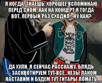 Я когда, знаешь, хорошее вспоминаю перед сном, как на концерт я тогда вот, первый раз сходил. -Ну как? Да хули, я сейчас расскажу, блядь — засквотируем тут всё...кезы лаком наставим и будем тут гитары ломать