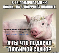 В 23-Подарила аленю носки....На 8-получила планшет. А ты что подарил любимой,сцуко?