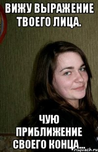 Вижу выражение твоего лица. Чую приближение своего конца...