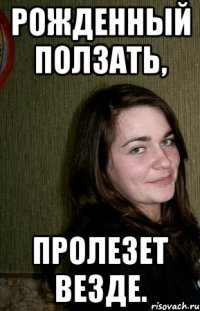 Рожденный ползать, пролезет везде.