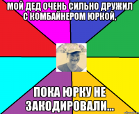 Мой дед очень сильно дружил с комбайнером Юркой, пока Юрку не закодировали...