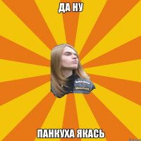 Да ну Панкуха якась