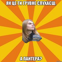 як це ти грувне слухаєш, а пантера?