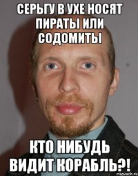 Серьгу в ухе носят пираты или содомиты кто нибудь видит корабль?!