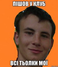 пішов у клуб всі тьолки мої