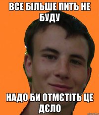 Все більше пить не буду Надо би отмєтіть це дєло