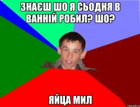 Знаєш шо я сьодня в ванній робил? Шо? Яйца мил