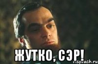  жутко, сэр!
