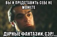 вы и представить себе не можете дурные фантазии, сэр!
