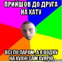 Прийшов до друга на хату Всі по парам , а я водку на кухні сам хуярю
