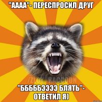 "аааа"- переспросил друг "бббббээээ блять"- ответил я)