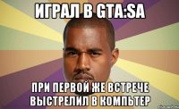 Играл в GTA:Sa при первой же встрече выстрелил в компьтер