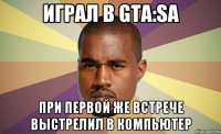 Играл в GTA:Sa при первой же встрече выстрелил в компьютер