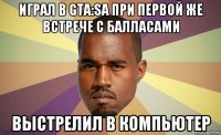 Играл в GTA:Sa при первой же встрече с балласами выстрелил в компьютер