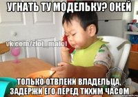 Угнать ту модельку? Окей Только отвлеки владельца, задержи его перед тихим часом