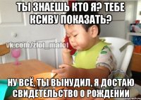 Ты знаешь кто я? Тебе ксиву показать? Ну всё, ты вынудил, я достаю свидетельство о рождении