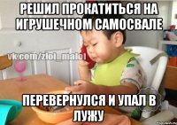 Решил прокатиться на игрушечном самосвале Перевернулся и упал в лужу
