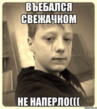 Въебался свежачком не наперло(((