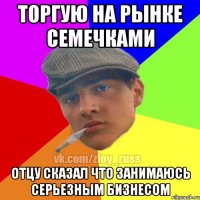 торгую на рынке семечками отцу сказал что занимаюсь серьезным бизнесом