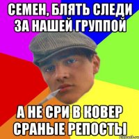 Семен, блять следи за нашей группой А не сри в ковер сраные репосты