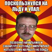 Поскользнулся на льду и упал. Позвонил начальнику и сказал,что ногу надо ампутируют ногу,поэтому на работу не пойду.