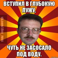 Вступил в глубокую лужу, чуть не засосало под воду.