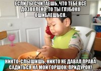 Если ты считаешь, что тебе всё дозволено, то ты глубоко ошибаешься. Никто, слышишь, никто не давал права садиться на мой горшок, придурок!