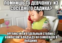 Помнишь ту девчонку, из соседнего садика? Организуй ей отдельный столик с компотом, я подъеду на самосвале в полдник.