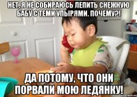 Нет, я не собираюсь лепить снежную бабу с теми упырями. Почему?! Да потому, что они порвали мою ледянку!
