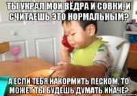 Ты украл мои вёдра и совки, и считаешь это нормальным? А если тебя накормить песком, то может ты будешь думать иначе?