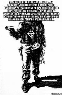 Дата народження Зодіака невідома, бо починається його історія з дати першого вбивства - 20 грудня 1968 року. В той день пізно ввечері студенти коледжу 17-річна Бетті Лу Дженсен і 19-річний Девід Фарадей усамітнилися в салоні автомобіля на стоянці біля автостанції в районі озера Герман-Роад (Каліфорнія). 