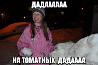 дадаааааа на томатных ,дадаааа