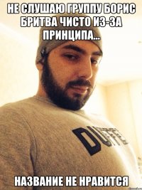 не слушаю группу борис бритва чисто из-за принципа... название не нравится
