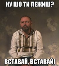 Ну шо ти лежиш? ВСТАВАЙ, ВСТАВАЙ!