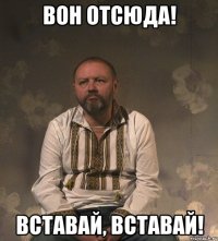 вон отсюда! ВСТАВАЙ, ВСТАВАЙ!