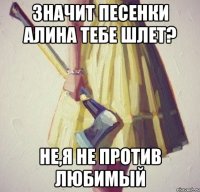 Значит песенки Алина тебе шлет? Не,я не против любимый