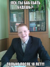 -Лёх, ты баб ебать будешь? -ТОЛЬКО ПОСЛЕ 18 ЛЕТ!!!
