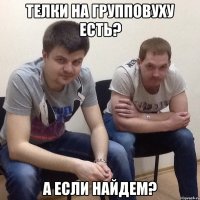 Телки на групповуху есть? А если найдем?
