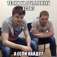 Телки на групповуху есть? А если найду?