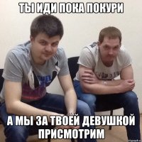 Ты иди пока покури а мы за твоей девушкой присмотрим