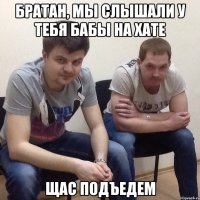 Братан, мы слышали у тебя бабы на хате щас подъедем